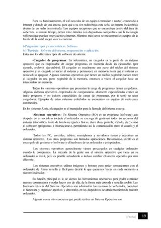 19[Fecha]
Para su funcionamiento, el wifi necesita de un equipo (enrutador o router) conectado a
internet y dotado de una antena, para que a su vez redistribuya esta señal de manera inalámbrica
dentro de un radio determinado. Los equipos receptores que se encuentren dentro del área de
cobertura, al mismo tiempo, deben estar dotados con dispositivos compatibles con la tecnología
wifi para que puedan tener acceso a internet. Mientras más cerca se encuentren los equipos de la
fuente de la señal, mejor será la conexión.
6 Programas: tipos y características. Software
6.1 Tipología: Software del sistema, programación y aplicación.
Estos son los diferentes tipos de software de sistema:
-Cargador de programas: En informática, un cargador es la parte de un sistema
operativo que es responsable de cargar programas en memoria desde los ejecutables (por
ejemplo, archivos ejecutables). El cargador es usualmente una parte del núcleo del sistema
operativo y es cargado al iniciar el sistema y permanece en memoria hasta que el sistema es
reiniciado o apagado. Algunos sistemas operativos que tienen un núcleo paginable pueden tener
el cargador en una parte paginable de la memoria, entonces a veces el cargador hace un
intercambio de memoria.
Todos los sistemas operativos que presentan la carga de programas tienen cargadores.
Algunos sistemas operativos empotrados de computadoras altamente especializadas corren un
único programa y no existen capacidades de carga de programas, por lo tanto no usan
cargadores. Ejemplos de estos sistemas embebidos se encuentran en equipos de audio para
automóviles.
En los sistemas Unix, el cargador es el manejador para la llamada del sistema execve.
-Sistemas operativos: Un Sistema Operativo (SO) es un programa (software) que
después de arrancado o iniciado el ordenador se encarga de gestionar todos los recursos del
sistema informático, tanto de hardware (partes físicas, disco duro, pantalla, teclado, etc.) como
el software (programas e instrucciones), permitiendo así la comunicación entre el usuario y el
ordenador.
Todos las PC, portátiles, tablets, smartphones y servidores tienen y necesitan un
sistema operativo. Los otros programas son llamados aplicaciones. Resumiendo, un SO es el
encargado de gestionar el software y el hardware de un ordenador o computadora.
Los sistemas operativos generalmente vienen precargados en cualquier ordenador
cuando lo compramos. La mayoría de la gente usa el sistema operativo que viene en su
ordenador o movil, pero es posible actualizarlo o incluso cambiar el sistema operativo por otro
diferente.
Los sistemas operativos utilizan imágenes y botones para poder comunicarnos con el
ordenador de forma sencilla y fácil para decirle lo que queremos hacer en cada momento a
nuestro ordenador.
Su función principal es la de darnos las herramientas necesarias para poder controlar
nuestra computadora y poder hacer uso de ella, de la forma más cómoda y sencilla posible. Las
funciones básicas del Sistema Operativo son administrar los recursos del ordenador, coordinar
el hardware y organizar archivos y directorios en los dispositivos de almacenamiento de nuestro
ordenador.
Algunas cosas más concretas que puede realizar un Sistema Operativo son:
 