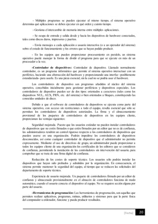 20[Fecha]
- Múltiples programas se pueden ejecutar al mismo tiempo, el sistema operativo
determina qué aplicaciones se deben ejecutar en qué orden y cuánto tiempo.
- Gestiona el intercambio de memoria interna entre múltiples aplicaciones.
- Se ocupa de entrada y salida desde y hacia los dispositivos de hardware conectados,
tales como discos duros, impresoras y puertos.
- Envía mensajes a cada aplicación o usuario interactiva (o a un operador del sistema)
sobre el estado de funcionamiento y los errores que se hayan podido producir.
- En los equipos que pueden proporcionar procesamiento en paralelo, un sistema
operativo puede manejar la forma de dividir el programa para que se ejecute en más de un
procesador a la vez.
-Controlador de dispositivos: Controlador de dispositivo. Llamado normalmente
controlador, es un programa informático que permite al sistema operativo interactuar con un
periférico, haciendo una abstracción del hardware y proporcionando una interfaz -posiblemente
estandarizada- para usarlo. Es una pieza esencial, sin la cual no se podría usar el hardware.
Los controladores de dispositivo son programas añadidos al núcleo del sistema
operativo, concebidos inicialmente para gestionar periféricos y dispositivos especiales. Los
controladores de dispositivo pueden ser de dos tipos: orientados a caracteres (tales como los
dispositivos NUL, AUX, PRN, etc. del sistema) o bien orientados a bloques, constituyendo las
conocidas unidades de disco.
Debido a que el software de controladores de dispositivos se ejecuta como parte del
sistema operativo, con acceso sin restricciones a todo el equipo, resulta esencial que sólo se
permitan los controladores de dispositivos autorizados. La firma y el almacenamiento
provisional de los paquetes de controladores de dispositivos en los equipos cliente,
proporcionan las ventajas siguientes:
Seguridad mejorada. Puesto que los usuarios estándar no pueden instalar controladores
de dispositivos que no estén firmados o que estén firmados por un editor que no es de confianza,
los administradores tendrán un control riguroso respecto a los controladores de dispositivos que
pueden usarse en una organización. Podrán impedirse los controladores de dispositivos
desconocidos, así como cualquier controlador de dispositivo que el administrador no permita
expresamente. Mediante el uso de directivas de grupo, un administrador puede proporcionar a
todos los equipos cliente de una organización los certificados de los editores que se consideren
de confianza, permitiendo la instalación de los controladores sin intervención del usuario, para
comprobar que se trata de una firma digital de confianza.
Reducción de los costes de soporte técnico. Los usuarios sólo podrán instalar los
dispositivos que hayan sido probados y admitidos por la organización. En consecuencia, el
sistema permite mantener la seguridad del equipo, al tiempo que se reducen las solicitudes del
departamento de soporte técnico.
Experiencia de usuario mejorada. Un paquete de controladores firmado por un editor de
confianza y almacenado provisionalmente en el almacén de controladores funciona de modo
automático, cuando el usuario conecta el dispositivo al equipo. No se requiere acción alguna por
parte del usuario.
-Herramientas de programación: Las herramientas de programación, son aquellas que
permiten realizar aplicativos, programas, rutinas, utilitarios y sistemas para que la parte fisica
del computador u ordenador, funcione y pueda producir resultados.
 
