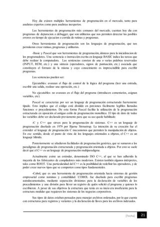 21[Fecha]
Hoy dia existen multiples herramientas de programación en el mercado, tanto para
analistas expertos como para analistas inexpertos.
Las herramientas de programación más comunes del mercado, cuentan hoy dia con
programas de depuracion o debugger, que son utilitarios que nos permiten detectar los posibles
errores en tiempo de ejecucion o corrida de rutinas y programas.
Otras herramientas de programación son los lenguajes de programación, que nos
permitemn crear rutinas, programas y utilitarios.
-Basic y Pascal que son herramientas de programación, idoneas para la inicializacion de
los programadores. Una sentencia o instrucción escrita en lenguaje BASIC indica las tareas que
debe realizar la computadora. Las sentencias constan de una o varias palabras reservadas
(INPUT, REM, etc.) y una sintaxis (operadores, signos de puntuación, etc.) asociada que
constituyen el formato de la misma y cuyo conocimiento es imprescindible para escribir
programas.
Las sentencias pueden ser:
Ejecutables: avanzan el flujo de control de la lógica del programa (leer una entrada,
escribir una salida, realizar una operación, etc.)
No ejecutables: no avanzan en el flujo del programa (introducen comentarios, asignan
variables, etc).
Pascal se caracteriza por ser un lenguaje de programación estructurado fuertemente
tipado. Esto implica que el código está dividido en porciones fácilmente legibles llamadas
funciones o procedimientos. De esta forma Pascal facilita la utilización de la programación
estructurada en oposición al antiguo estilo de programación monolítica. El tipo de dato de todas
las variables debe ser declarado previamente para que su uso quede habilitado
-C y C++ que sirven para la programación de sistemas. C++ es un lenguaje de
programación diseñado en 1979 por Bjarne Stroustrup. La intención de su creación fue el
extender al lenguaje de programación C mecanismos que permiten la manipulación de objetos.
En ese sentido, desde el punto de vista de los lenguajes orientados a objetos, el C++ es un
lenguaje híbrido.
Posteriormente se añadieron facilidades de programación genérica, que se sumaron a los
paradigmas de programación estructurada y programación orientada a objetos. Por esto se suele
decir que el C++ es un lenguaje de programación multiparadigma.
Actualmente existe un estándar, denominado ISO C++, al que se han adherido la
mayoría de los fabricantes de compiladores más modernos. Existen también algunos intérpretes,
tales como ROOT. Una particularidad del C++ es la posibilidad de redefinir los operadores, y de
poder crear nuevos tipos que se comporten como tipos fundamentales.
-Cobol, que es una herramienta de programación orientada hacia sistemas de gestión
empresarial como nominas y contabilidad. COBOL fue diseñado para escribir programas
autodocumentados, mediante separación divisiones para la declaración de variables de los
procedimientos y una división para llevar un registro de quién solicitó el programa y quienes lo
escribieron. A pesar de sus objetivos la estructura que tenía en su inicio era insuficiente para la
estructura modular que requieren los sistemas de los negocios corporativos.
Sus tipos de datos estaban pensados para manejar archivos ordenados, por lo que cuenta
con estructuras para registros y variantes y la declaración de llaves para los archivos indexados.
 