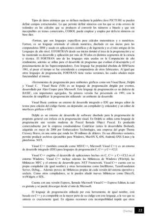 22[Fecha]
Tipos de datos atómicos que se definen mediante la palabra clave PICTURE se pueden
definir campos estructurados. Lo que permite definir números con los que se evita errores de
redondeo en los cálculos que se producen al convertir los números a binario y que son
inaceptables en temas comerciales, COBOL puede emplear y emplea por defecto números en
base diez.
-Fortran, que son lenguajes específicos para cálculos matemáticos y o numéricos.
Fortran, es un lenguaje orientado al cálculo numérico, diseñado en sus inicios para las
computadoras IBM y usado en aplicaciones científicas y de ingeniería y es el más antiguo de los
Lenguajes de alto nivel. El FORTRAN desde sus inicios dominó el área de la programación y se
ha mantenido su desarrollo y aplicación por más de 50 años en distintos segmentos de la ciencia
y técnica. El FORTRAN uno de los lenguajes más usados en la Computación de alto
rendimiento, además se utiliza para el desarrollo de programas que evalúan el desempeño y el
posicionamiento de los Supercomputadores. Este lenguaje fue propiedad absoluta de IBM hasta
1961, al pasar el tiempo se fue extendiendo a computadoras de otros fabricantes. Al igual que
otros lenguajes de programación, FORTRAN tiene varias versiones, las cuales añaden mejor
funcionalidad al mismo.
-Herramientas de programación para ambientes gráficos como son Visual Basic, Delphi
y Visual C. Visual Basic (VB) es un lenguaje de programación dirigido por eventos,
desarrollado por Alan Cooper para Microsoft. Este lenguaje de programación es un dialecto de
BASIC, con importantes agregados. Su primera versión fue presentada en 1991, con la
intención de simplificar la programación utilizando un ambiente de desarrollo.
Visual Basic contiene un entorno de desarrollo integrado o IDE que integra editor de
textos para edición del código fuente, un depurador, un compilador (y enlazador) y un editor de
interfaces gráficas o GUI.
Delphi es un entorno de desarrollo de software diseñado para la programación de
propósito general con énfasis en la programación visual. En Delphi se utiliza como lenguaje de
programación una versión moderna de Pascal llamada Object Pascal. Es producido
comercialmente por la empresa estadounidense CodeGear (antes lo desarrollaba Borland),
adquirida en mayo de 2008 por Embarcadero Technologies, una empresa del grupo Thoma
Cressey Bravo, en una suma que ronda los 30 millones de dólares. En sus diferentes variantes,
permite producir archivos ejecutables para Windows, MacOS X, iOS, Android, GNU/Linux y la
plataforma .NET.
Visual C++ (también conocido como MSVC++, Microsoft Visual C++) es un entorno
de desarrollo integrado (IDE) para lenguajes de programación C, C++ y C++/CLI.
Visual C++ engloba el desarrollo de aplicaciones hechas en C, C++ y C++/CLI en el
entorno Windows. Visual C++ incluye además las bibliotecas de Windows (WinApi), las
bibliotecas MFC y el entorno de desarrollo para .NET Framework. Visual C++ cuenta con su
propio compilador (de igual nombre) y otras herramientas como IntelliSense, TeamFoundation
Server, Debug,... Además provee de bibliotecas propias de cada versión del sistema operativo y
sockets. Como otros compiladores, se le pueden añadir nuevas bibliotecas como DirectX,
wxWidgets o SDL.
Cuenta con una versión Express, llamada Microsoft Visual C++ Express Edition, la cual
es gratuita y se puede descargar desde el sitio de Microsoft.
El lenguaje de programación utilizado por esta herramienta, de igual nombre, está
basado en C++ y es compatible en la mayor parte de su código con este lenguaje, a la vez que su
sintaxis es exactamente igual. En algunas ocasiones esta incompatibilidad impide que otros
 