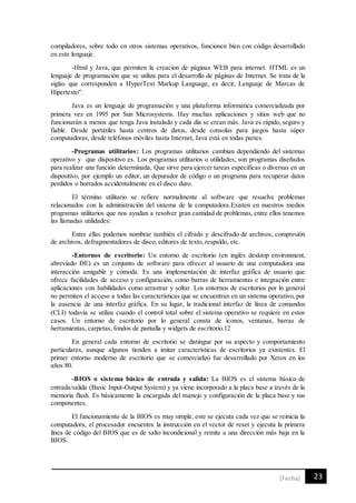 23[Fecha]
compiladores, sobre todo en otros sistemas operativos, funcionen bien con código desarrollado
en este lenguaje.
-Html y Java, que permiten la creacion de páginas WEB para internet. HTML es un
lenguaje de programación que se utiliza para el desarrollo de páginas de Internet. Se trata de la
siglas que corresponden a HyperText Markup Language, es decir, Lenguaje de Marcas de
Hipertexto”. 
Java es un lenguaje de programación y una plataforma informática comercializada por
primera vez en 1995 por Sun Microsystems. Hay muchas aplicaciones y sitios web que no
funcionarán a menos que tenga Java instalado y cada día se crean más. Java es rápido, seguro y
fiable. Desde portátiles hasta centros de datos, desde consolas para juegos hasta súper
computadoras, desde teléfonos móviles hasta Internet, Java está en todas partes.
-Programas utilitarios: Los programas utilitarios cambian dependiendo del sistemas
operativo y que dispositivo es. Los programas utilitarios o utilidades, son programas diseñados
para realizar una función determinada, Que sirve para ejercer tareas especificas o diversas en un
dispositivo, por ejemplo un editor, un depurador de código o un programa para recuperar datos
perdidos o borrados accidentalmente en el disco duro.
El término utilitario se refiere normalmente al software que resuelve problemas
relacionados con la administración del sistema de la computadora.Existen en nuestros medios
programas utilitarios que nos ayudan a resolver gran cantidad de problemas, entre ellos tenemos
las llamadas utilidades:
Entre ellas podemos nombrar también el cifrado y descifrado de archivos, compresión
de archivos, defragmentadores de disco, editores de texto, respaldo, etc.
-Entornos de escritorio: Un entorno de escritorio (en inglés desktop environment,
abreviado DE) es un conjunto de software para ofrecer al usuario de una computadora una
interacción amigable y cómoda. Es una implementación de interfaz gráfica de usuario que
ofrece facilidades de acceso y configuración, como barras de herramientas e integración entre
aplicaciones con habilidades como arrastrar y soltar. Los entornos de escritorios por lo general
no permiten el acceso a todas las características que se encuentran en un sistema operativo, por
la ausencia de una interfaz gráfica. En su lugar, la tradicional interfaz de línea de comandos
(CLI) todavía se utiliza cuando el control total sobre el sistema operativo se requiere en estos
casos. Un entorno de escritorio por lo general consta de iconos, ventanas, barras de
herramientas, carpetas, fondos de pantalla y widgets de escritorio.12
En general cada entorno de escritorio se distingue por su aspecto y comportamiento
particulares, aunque algunos tienden a imitar características de escritorios ya existentes. El
primer entorno moderno de escritorio que se comercializó fue desarrollado por Xerox en los
años 80.
-BIOS o sistema básico de entrada y salida: La BIOS es el sistema básico de
entrada/salida (Basic Input-Output System) y ya viene incorporado a la placa base a través de la
memoria flash. Es básicamente la encargada del manejo y configuración de la placa base y sus
componentes.
El funcionamiento de la BIOS es muy simple, este se ejecuta cada vez que se reinicia la
computadora, el procesador encuentra la instrucción en el vector de reset y ejecuta la primera
línea de código del BIOS que es de salto incondicional y remite a una dirección más baja en la
BIOS.
 