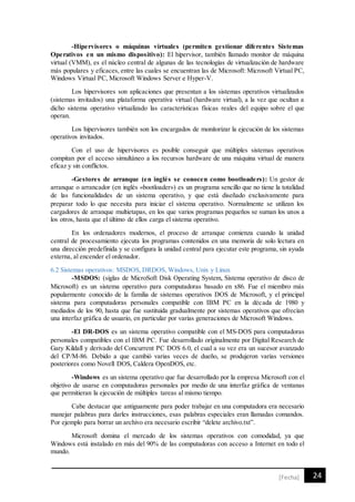 24[Fecha]
-Hipervisores o máquinas virtuales (permiten gestionar diferentes Sistemas
Operativos en un mismo dispositivo): El hipervisor, también llamado monitor de máquina
virtual (VMM), es el núcleo central de algunas de las tecnologías de virtualización de hardware
más populares y eficaces, entre las cuales se encuentran las de Microsoft: Microsoft Virtual PC,
Windows Virtual PC, Microsoft Windows Server e Hyper-V.
Los hipervisores son aplicaciones que presentan a los sistemas operativos virtualizados
(sistemas invitados) una plataforma operativa virtual (hardware virtual), a la vez que ocultan a
dicho sistema operativo virtualizado las características físicas reales del equipo sobre el que
operan.
Los hipervisores también son los encargados de monitorizar la ejecución de los sistemas
operativos invitados.
Con el uso de hipervisores es posible conseguir que múltiples sistemas operativos
compitan por el acceso simultáneo a los recursos hardware de una máquina virtual de manera
eficaz y sin conflictos.
-Gestores de arranque (en inglés se conocen como bootloaders): Un gestor de
arranque o arrancador (en inglés «bootloader») es un programa sencillo que no tiene la totalidad
de las funcionalidades de un sistema operativo, y que está diseñado exclusivamente para
preparar todo lo que necesita para iniciar el sistema operativo. Normalmente se utilizan los
cargadores de arranque multietapas, en los que varios programas pequeños se suman los unos a
los otros, hasta que el último de ellos carga el sistema operativo.
En los ordenadores modernos, el proceso de arranque comienza cuando la unidad
central de procesamiento ejecuta los programas contenidos en una memoria de solo lectura en
una dirección predefinida y se configura la unidad central para ejecutar este programa, sin ayuda
externa, al encender el ordenador.
6.2 Sistemas operativos: MSDOS, DRDOS, Windows, Unix y Linux
-MSDOS: (siglas de MicroSoft Disk Operating System, Sistema operativo de disco de
Microsoft) es un sistema operativo para computadoras basado en x86. Fue el miembro más
popularmente conocido de la familia de sistemas operativos DOS de Microsoft, y el principal
sistema para computadoras personales compatible con IBM PC en la década de 1980 y
mediados de los 90, hasta que fue sustituida gradualmente por sistemas operativos que ofrecían
una interfaz gráfica de usuario, en particular por varias generaciones de Microsoft Windows.
-El DR-DOS es un sistema operativo compatible con el MS-DOS para computadoras
personales compatibles con el IBM PC. Fue desarrollado originalmente por Digital Research de
Gary Kildall y derivado del Concurrent PC DOS 6.0, el cual a su vez era un sucesor avanzado
del CP/M-86. Debido a que cambió varias veces de dueño, se produjeron varias versiones
posteriores como Novell DOS, Caldera OpenDOS, etc.
-Windows es un sistema operativo que fue desarrollado por la empresa Microsoft con el
objetivo de usarse en computadoras personales por medio de una interfaz gráfica de ventanas
que permitieran la ejecución de múltiples tareas al mismo tiempo.
Cabe destacar que antiguamente para poder trabajar en una computadora era necesario
manejar palabras para darles instrucciones, esas palabras especiales eran llamadas comandos.
Por ejemplo para borrar un archivo era necesario escribir “delete archivo.txt”.
Microsoft domina el mercado de los sistemas operativos con comodidad, ya que
Windows está instalado en más del 90% de las computadoras con acceso a Internet en todo el
mundo.
 