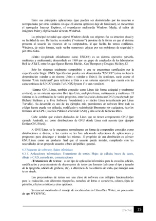 25[Fecha]
Entre sus principales aplicaciones (que pueden ser desinstaladas por los usuarios o
reemplazadas por otras similares sin que el sistema operativo deje de funcionar), se encuentran
el navegador Internet Explorer, el reproductor multimedia Windows Media, el editor de
imágenes Paint y el procesador de texto WordPad.
La principal novedad que aportó Windows desde sus orígenes fue su atractivo visual y
su facilidad de uso. De hecho, su nombre (“ventanas”) proviene de la forma en que el sistema
presenta al usuario los recursos de su computadora, lo que facilita las tareas cotidianas.
Windows, de todas formas, suele recibir numerosas críticas por sus problemas de seguridad y
por otros fallos.
-Unix: (registrado oficialmente como UNIX®) es un sistema operativo portable,
multitarea y multiusuario; desarrollado en 1969 por un grupo de empleados de los laboratorios
Bell de AT&T, entre los que figuran Dennis Ritchie, Ken Thompson y Douglas McIlroy.12
Solo los sistemas totalmente compatibles y que se encuentran certificados por la
especificación Single UNIX Specification pueden ser denominados "UNIX®" (otros reciben la
denominación «similar a un sistema Unix» o «similar a Unix»). En ocasiones, suele usarse el
término "Unix tradicional" para referirse a Unix o a un sistema operativo que cuenta con las
características de UNIX Versión 7 o UNIX System V o unix versión 6.
-Linux: GNU/Linux, también conocido como Linux (de forma coloquial y totalmente
errónea), es un sistema operativo libre tipo Unix; multiplataforma, multiusuario y multitarea. El
sistema es la combinación de varios proyectos, entre los cuales destacan GNU (encabezado por
Richard Stallman y la Free Software Foundation) y el núcleo Linux (encabezado por Linus
Torvalds). Su desarrollo es uno de los ejemplos más prominentes de software libre: todo su
código fuente puede ser utilizado, modificado y redistribuido libremente por cualquiera, bajo los
términos de la GPL (Licencia Pública General de GNU) y otra serie de licencias libres.
Cabe señalar que existen derivados de Linux que no tienen componentes GNU (por
ejemplo Android), así como distribuciones de GNU donde Linux está ausente (por ejemplo
Debian GNU/Hurd).
A GNU/Linux se le encuentra normalmente en forma de compendios conocidos como
distribuciones o distros, a las cuales se les han adicionado selecciones de aplicaciones y
programas para descargar e instalar las mismas. El propósito de una distribución es ofrecer
GNU/Linux como un producto final que el usuario pueda instalar, cumpliendo con las
necesidades de un grupo de usuarios o bien del público general.
6.3 Paquetes de software. Suites ofimáticas
6.3.1. Aplicaciones informáticas: Tratamiento de textos, Hojas de cálculo, bases de datos,
dibujo y CAD, autoedición, comunicaciones
-Tratamiento de textos: es un tipo de aplicación informática para la creación, edición,
modificación y procesamiento de documentos de texto con formato (tal como el tipo y tamaño
de la tipografía, adición de gráficos, etc), a diferencia de los editores de texto, que manejan solo
texto simple.
Los procesadores de textos son una clase de software con múltiples funcionalidades
para la redacción, con diferentes tipografías, tamaños de letras o caracteres, colores, tipos de
párrafos, efectos artísticos y otras opciones.
Screencast mostrando el manejo de encabezados en Libreoffice Writer, un procesador
de tipo WYSIWYG.
 