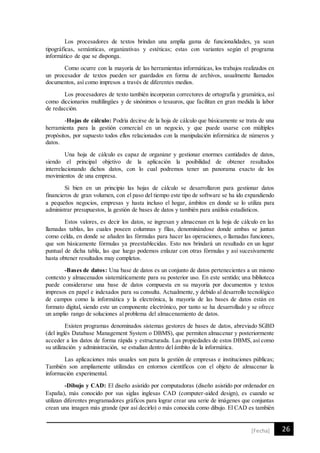 26[Fecha]
Los procesadores de textos brindan una amplia gama de funcionalidades, ya sean
tipográficas, semánticas, organizativas y estéticas; estas con variantes según el programa
informático de que se disponga.
Como ocurre con la mayoría de las herramientas informáticas, los trabajos realizados en
un procesador de textos pueden ser guardados en forma de archivos, usualmente llamados
documentos, así como impresos a través de diferentes medios.
Los procesadores de texto también incorporan correctores de ortografía y gramática, así
como diccionarios multilingües y de sinónimos o tesauros, que facilitan en gran medida la labor
de redacción.
-Hojas de cálculo: Podría decirse de la hoja de cálculo que básicamente se trata de una
herramienta para la gestión comercial en un negocio, y que puede usarse con múltiples
propósitos, por supuesto todos ellos relacionados con la manipulación informática de números y
datos.
Una hoja de cálculo es capaz de organizar y gestionar enormes cantidades de datos,
siendo el principal objetivo de la aplicación la posibilidad de obtener resultados
interrelacionando dichos datos, con lo cual podremos tener un panorama exacto de los
movimientos de una empresa.
Si bien en un principio las hojas de cálculo se desarrollaron para gestionar datos
financieros de gran volumen, con el paso del tiempo este tipo de software se ha ido expandiendo
a pequeños negocios, empresas y hasta incluso el hogar, ámbitos en donde se lo utiliza para
administrar presupuestos, la gestión de bases de datos y también para análisis estadísticos.
Estos valores, es decir los datos, se ingresan y almacenan en la hoja de cálculo en las
llamadas tablas, las cuales poseen columnas y filas, denominándose donde ambas se juntan
como celda, en donde se añaden las fórmulas para hacer las operaciones, o llamadas funciones,
que son básicamente fórmulas ya preestablecidas. Esto nos brindará un resultado en un lugar
puntual de dicha tabla, las que luego podemos enlazar con otras fórmulas y así sucesivamente
hasta obtener resultados muy completos.
-Bases de datos: Una base de datos es un conjunto de datos pertenecientes a un mismo
contexto y almacenados sistemáticamente para su posterior uso. En este sentido; una biblioteca
puede considerarse una base de datos compuesta en su mayoría por documentos y textos
impresos en papel e indexados para su consulta. Actualmente, y debido al desarrollo tecnológico
de campos como la informática y la electrónica, la mayoría de las bases de datos están en
formato digital, siendo este un componente electrónico, por tanto se ha desarrollado y se ofrece
un amplio rango de soluciones al problema del almacenamiento de datos.
Existen programas denominados sistemas gestores de bases de datos, abreviado SGBD
(del inglés Database Management System o DBMS), que permiten almacenar y posteriormente
acceder a los datos de forma rápida y estructurada. Las propiedades de estos DBMS, así como
su utilización y administración, se estudian dentro del ámbito de la informática.
Las aplicaciones más usuales son para la gestión de empresas e instituciones públicas;
También son ampliamente utilizadas en entornos científicos con el objeto de almacenar la
información experimental.
-Dibujo y CAD: El diseño asistido por computadoras (diseño asistido por ordenador en
España), más conocido por sus siglas inglesas CAD (computer-aided design), es cuando se
utilizan diferentes programadores gráficos para lograr crear una serie de imágenes que conjuntas
crean una imagen más grande (por así decirlo) o más conocida como dibujo. El CAD es también
 
