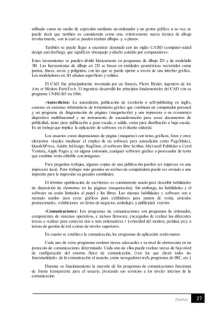27[Fecha]
utilizado como un medio de expresión mediante un ordenador y un gestor gráfico; a su vez, se
puede decir que también es considerado como una, relativamente nueva técnica de dibujo
revolucionaria, con la cual se pueden realizar dibujos y, o planos.
También se puede llegar a encontrar denotado con las siglas CADD (computer-aided
design and drafting), que significan «bosquejo y diseño asistido por computadora».
Estas herramientas se pueden dividir básicamente en programas de dibujo 2D y de modelado
3D. Las herramientas de dibujo en 2D se basan en entidades geométricas vectoriales como
puntos, líneas, arcos y polígonos, con las que se puede operar a través de una interfaz gráfica.
Los modeladores en 3D añaden superficies y sólidos.
El CAD fue principalmente inventado por un francés, Pierre Bézier, ingeniero de los
Arts et Métiers ParisTech. El ingeniero desarrolló los principios fundamentales del CAD con su
programa UNISURF en 1966.
-Autoedición: La autoedición, publicación de escritorio o self-publishing en inglés,
consiste en sistemas informáticos de tratamiento gráfico que combinan un computador personal
y un programa de diagramación de páginas (maquetación) y una impresora o un económico
dispositivo multifuncional y un instrumento de encuadernación para crear documentos de
publicidad, tanto para publicación a gran escala, o salida, como para distribución a baja escala.
Es un trabajo que implica la aplicación de software en el diseño editorial.
Los usuarios crean disposiciones de página (maquetas) con texto, gráficos, fotos y otros
elementos visuales mediante el empleo de un software para autoedición como PageMaker,
QuarkXPress, Adobe InDesign, RagTime, el software libre Scribus, Microsoft Publisher o Corel
Ventura, Apple Pages y, en alguna extensión, cualquier software gráfico o procesador de texto
que combine texto editable con imágenes.
Para pequeños trabajos, algunas copias de una publicación pueden ser impresas en una
impresora local. Para trabajos más grandes un archivo de computadora puede ser enviado a una
imprenta para la impresión en grandes cantidades.
El término «publicación de escritorio» es comúnmente usado para describir habilidades
de disposición de elementos en las páginas (maquetación). Sin embargo, las habilidades y el
software no están limitados al papel y los libros. Las mismas habilidades y software son a
menudo usados para crear gráficos para exhibidores para puntos de venta, artículos
promocionales, exhibiciones en ferias de negocios, embalajes, y publicidad exterior.
-Comunicaciones: Los programas de comunicaciones son programas de ordenador,
componentes de sistemas operativos, e incluso firmware, encargados de realizar las diferentes
tareas a realizar para conectar dos o más ordenadores.1 (velocidad del modem, paridad, etc), o
tareas de gestión de red u otras de niveles superiores.
En cuanto se establece la comunicación, los programas de aplicación serán muros.
Cada uno de estos programas realizan tareas adecuadas a su nivel de abstracción en un
protocolo de comunicaciones determinado. Cada uno de ellos puede realizar tareas de bajo nivel
de configuración del entorno físico de comunicación, (ven los que darán todas las
funcionalidades de la comunicación al usuario, como navegadores web, programas de IRC, etc.)
Durante su funcionamiento la mayoría de los programas de comunicaciones funcionan
de forma transparente para el usuario, prestando sus servicios a los niveles internos de la
comunicación.
 
