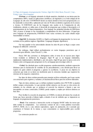 28[Fecha]
6.4 Tipos de lenguajes de programación: Fortran, Algol 60, Cobol, Basic, Pascal,C, Lisp ,
Prolog, Logo, Otros lenguajes.
-Fortran: es un lenguaje orientado al cálculo numérico, diseñado en sus inicios para las
computadoras IBM y usado en aplicaciones científicas y de ingeniería y es el más antiguo de los
Lenguajes de alto nivel. El FORTRAN desde sus inicios dominó el área de la programación y se
ha mantenido su desarrollo y aplicación por más de 50 años en distintos segmentos de la ciencia
y técnica. El FORTRAN uno de los lenguajes más usados en la Computación de alto
rendimiento, además se utiliza para el desarrollo de programas que evalúan el desempeño y el
posicionamiento de los Supercomputadores. Este lenguaje fue propiedad absoluta de IBM hasta
1961, al pasar el tiempo se fue extendiendo a computadoras de otros fabricantes. Al igual que
otros lenguajes de programación, FORTRAN tiene varias versiones, las cuales añaden mejor
funcionalidad al mismo.
-Algol 60: Se denomina ALGOL (o Algol) a un lenguaje de programación. La voz es un
acrónimo de las palabras inglesas Algorithmic Language (lenguaje algorítmico).
Fue muy popular en las universidades durante los años 60, pero no llegó a cuajar como
lenguaje de utilización comercial.
Sin embargo, Algol influyó profundamente en varios lenguajes posteriores que sí
alcanzaron gran difusión, como Pascal, C y Ada.
Hacia 1965 dos corrientes se distinguieron sobre el tema de un sucesor para Algol.
Como resultado se definieron los lenguajes Algol W que es un lenguaje minimalista,
rápidamente implementado y distribuido y, por otra parte, Algol 68 que para la época está en la
frontera entre un lenguaje para programar en él y un lenguaje para investigar sobre él.
-Cobol: fue diseñado para escribir programas autodocumentados, mediante separación
divisiones para la declaración de variables de los procedimientos y una división para llevar un
registro de quién solicitó el programa y quienes lo escribieron. A pesar de sus objetivos la
estructura que tenía en su inicio era insuficiente para la estructura modular que requieren los
sistemas de los negocios corporativos.
Sus tipos de datos estaban pensados para manejar archivos ordenados, por lo que cuenta
con estructuras para registros y variantes y la declaración de llaves para los archivos indexados.
Tipos de datos atómicos que se definen mediante la palabra clave PICTURE se pueden
definir campos estructurados. Lo que permite definir números con los que se evita errores de
redondeo en los cálculos que se producen al convertir los números a binario y que son
inaceptables en temas comerciales, COBOL puede emplear y emplea por defecto números en
base diez.
Para facilitar la creación de programas en COBOL, la sintaxis del mismo fue creada de
forma que fuese parecida al idioma inglés, evitando el uso de símbolos que se impusieron en
lenguajes de programación posteriores.
- Basic: Una sentencia o instrucción escrita en lenguaje BASIC indica las tareas que
debe realizar la computadora. Las sentencias constan de una o varias palabras reservadas
(INPUT, REM, etc.) y una sintaxis (operadores, signos de puntuación, etc.) asociada que
constituyen el formato de la misma y cuyo conocimiento es imprescindible para escribir
programas.
Las sentencias pueden ser:
 
