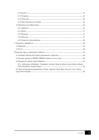 2[Fecha]
4.1.6 Escáner.....................................................................................................................................................15
4.1.7 El modem.................................................................................................................................................15
4.1.8 El Joystick................................................................................................................................................16
4.1.9 Otros dispositivos de entrada................................................................................................................16
4.2 Dispositivos de salida de datos ....................................................................................................................16
4.2.1 Impresora .................................................................................................................................................16
4.2.2 Plotter .......................................................................................................................................................17
4.2.3 Monitores .................................................................................................................................................17
4.2.4 Altavoces..................................................................................................................................................17
4.2.5 Cámara de videoconferencia ................................................................................................................18
5. Dispositivos inalámbricos ....................................................................................................................................18
5.1 Bluetooth..........................................................................................................................................................18
5.2 Wi-Fi.................................................................................................................................................................18
6 Programas: tipos y características. Software......................................................................................................19
6.1 Tipología: Software del sistema, programación y aplicación.................................................................19
6.2 Sistemas operativos: MSDOS, DRDOS, Windows, Unix y Linux .......................................................24
6.3 Paquetes de software. Suites ofimáticas .....................................................................................................25
6.3.1. Aplicaciones informáticas: Tratamiento de textos, Hojas de cálculo, bases de datos,dibujo y
CAD, autoedición, comunicaciones ..............................................................................................................25
6.4 Tipos de lenguajes de programación: Fortran, Algol 60, Cobol, Basic, Pascal, C, Lisp , Prolog,
Logo, Otros lenguajes. .........................................................................................................................................28
 