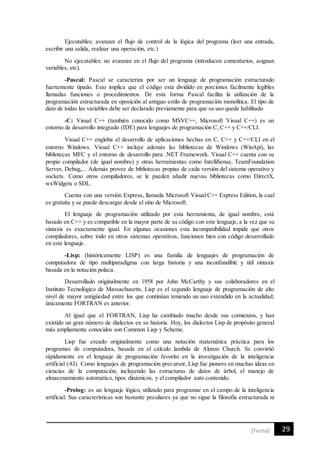 29[Fecha]
Ejecutables: avanzan el flujo de control de la lógica del programa (leer una entrada,
escribir una salida, realizar una operación, etc.)
No ejecutables: no avanzan en el flujo del programa (introducen comentarios, asignan
variables, etc).
-Pascal: Pascal se caracteriza por ser un lenguaje de programación estructurado
fuertemente tipado. Esto implica que el código está dividido en porciones fácilmente legibles
llamadas funciones o procedimientos. De esta forma Pascal facilita la utilización de la
programación estructurada en oposición al antiguo estilo de programación monolítica. El tipo de
dato de todas las variables debe ser declarado previamente para que su uso quede habilitado
-C: Visual C++ (también conocido como MSVC++, Microsoft Visual C++) es un
entorno de desarrollo integrado (IDE) para lenguajes de programación C, C++ y C++/CLI.
Visual C++ engloba el desarrollo de aplicaciones hechas en C, C++ y C++/CLI en el
entorno Windows. Visual C++ incluye además las bibliotecas de Windows (WinApi), las
bibliotecas MFC y el entorno de desarrollo para .NET Framework. Visual C++ cuenta con su
propio compilador (de igual nombre) y otras herramientas como IntelliSense, TeamFoundation
Server, Debug,... Además provee de bibliotecas propias de cada versión del sistema operativo y
sockets. Como otros compiladores, se le pueden añadir nuevas bibliotecas como DirectX,
wxWidgets o SDL.
Cuenta con una versión Express, llamada Microsoft Visual C++ Express Edition, la cual
es gratuita y se puede descargar desde el sitio de Microsoft.
El lenguaje de programación utilizado por esta herramienta, de igual nombre, está
basado en C++ y es compatible en la mayor parte de su código con este lenguaje, a la vez que su
sintaxis es exactamente igual. En algunas ocasiones esta incompatibilidad impide que otros
compiladores, sobre todo en otros sistemas operativos, funcionen bien con código desarrollado
en este lenguaje.
-Lisp: (históricamente LISP) es una familia de lenguajes de programación de
computadora de tipo multiparadigma con larga historia y una inconfundible y útil sintaxis
basada en la notación polaca.
Desarrollado originalmente en 1958 por John McCarthy y sus colaboradores en el
Instituto Tecnológico de Massachusetts, Lisp es el segundo lenguaje de programación de alto
nivel de mayor antigüedad entre los que continúan teniendo un uso extendido en la actualidad;
únicamente FORTRAN es anterior.
Al igual que el FORTRAN, Lisp ha cambiado mucho desde sus comienzos, y han
existido un gran número de dialectos en su historia. Hoy, los dialectos Lisp de propósito general
más ampliamente conocidos son Common Lisp y Scheme.
Lisp fue creado originalmente como una notación matemática práctica para los
programas de computadora, basada en el cálculo lambda de Alonzo Church. Se convirtió
rápidamente en el lenguaje de programación favorito en la investigación de la inteligencia
artificial (AI). Como lenguajes de programación precursor, Lisp fue pionero en muchas ideas en
ciencias de la computación, incluyendo las estructuras de datos de árbol, el manejo de
almacenamiento automático, tipos dinámicos, y el compilador auto contenido.
-Prolog: es un lenguaje lógico, utilizado para programar en el campo de la inteligencia
artificial. Sus características son bastante peculiares ya que no sigue la filosofía estructurada ni
 