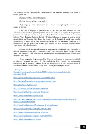 30[Fecha]
la orientada a objetos. Algunas de las cosas llamativas que podemos encontrar en el mismo es
que no hay bucles.
El lenguaje se basa principalmente en:
-Hechos: algo que siempre es verdadero.
-Reglas: algo que para que sea verdadero se tienen que cumplir aquellas condiciones del
cuerpo de la regla.
-Logo: es un lenguaje de programación de alto nivel, en parte funcional, en parte
estructurado; de muy fácil aprendizaje, razón por la cual suele ser el lenguaje de programación
preferido para trabajar con niños y jóvenes. Fue diseñado con fines didácticos por Danny
Bobrow, Wally Feurzeig, Seymour Papert y Cynthia Solomon, los cuales se basaron en las
características del lenguaje Lisp. Logo fue creado con la finalidad de usarlo para enseñar
programación y puede usarse para enseñar la mayoría de los principales conceptos de la
programación, ya que proporciona soporte para manejo de listas, archivos y entrada/salida.
Logo cuenta con varias versiones.
Logo es uno de los pocos lenguajes de programación con instrucciones en español en
algunos intérpretes, entre ellos: FMSLogo, LogoWriter, WinLogo, Logo Gráfico, XLogo,
MSWLogo y LogoEs. Logo tiene más de 180 intérpretes y compiladores, según constan en el
proyecto "Logo Tree".
-Otros lenguajes de programación: Erlang es un lenguaje de programación utilizado
en sistemas paralelos escalables de alto rendimiento. Este lenguaje fue originalmente
desarrollado por la empresa Ericsson como un lenguaje especial para ejecutar tareas de
telecomunicaciones. Eventualmente Erlang pasó a ser un proyecto Open Source.
7. Bibliografía
https://www.monografias.com/trabajos104/historia-del-ordenador/historia-del-
ordenador.shtml
https://es.wikipedia.org/wiki/Sistema_inform%C3%A1tico
https://www.definicionabc.com/tecnologia/ordenador.php
https://definicion.de/hardware/
http://correo.uan.edu.mx/~iavalos/FP/FP1.html
https://es.wikipedia.org/wiki/Unidad_de_control
https://es.wikipedia.org/wiki/Placa_base
https://www.tecnologiadetuatu.elcorteingles.es/ordenadores/que-importancia-tiene-el-
procesador-en-tu-ordenador/
https://es.wikipedia.org/wiki/Arquitectura_de_computadoras
https://es.wikipedia.org/wiki/Tarjeta_gr%C3%A1fica
https://es.wikipedia.org/wiki/Tarjeta_de_sonido
https://es.wikipedia.org/wiki/Disco_magn%C3%A9tico
https://es.wikipedia.org/wiki/Disquete
 