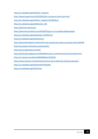 31[Fecha]
https://es.wikipedia.org/wiki/Disco_compacto
https://www.tuexperto.com/2012/04/12/blu-ray-que-es-y-para-que-sirve/
https://es.wikipedia.org/wiki/Disco_magneto-%C3%B3ptico
https://es.wikipedia.org/wiki/Memoria_USB
https://definicion.de/mouse/
https://danyortizj.wordpress.com/2013/09/15/que-es-una-tableta-digitalizadora/
https://es.wikipedia.org/wiki/Pantalla_t%C3%A1ctil
https://es.wikipedia.org/wiki/Impresora
https://www.aboutespanol.com/monitor-que-son-para-que-sirven-y-que-tipos-existen-841304
https://tecnologia-informatica.com/bluetooth/
https://www.significados.com/wifi/
http://elprofeluillis.blogspot.com/2016/04/procesos-y-administracion-del-procesador.html
https://es.calameo.com/books/004262083e6c7422ff1b0
https://www.timetoast.com/timelines/versiones-de-los-diferentes-sistemas-operativos
https://es.wikipedia.org/wiki/Autoedici%C3%B3n
https://es.wikipedia.org/wiki/Fortran
 