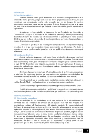 3[Fecha]
0 Introducción
0.1 Introducción didáctica
Debemos tener en cuenta que la informática en la actualidad forma parte esencial de la
cotidianidad de las personas, porque con cada uno de los programas que nos ofrece, nos está
permitiendo una comunicación mucho más avanzada que en los tiempos de nuestros
antepasados, aunque esta puede ser una herramienta de doble filo por mal uso que se le pueda
dar, esta viene a ser una herramienta que facilita la vida en la actualidad, gracias a su eficiencia
y practicidad.
Actualmente es imprescindible la importancia de las Tecnologías de Informática y
Comunicación (TICS) en el desarrollo de las sesiones de aprendizaje, puesto que despiertan y
desarrollan el interés del escolar y de esta manera motivan el aprendizaje en forma efectiva,
debido a que hoy en día en esta sociedad de cambios constituyen un recurso fundamental para el
proceso de enseñanza y aprendizaje.
La realidad es que hoy en día casi ninguna empresa funciona sin algo de tecnología y
necesitan sí o sí que sus trabajadores tengan conocimientos de informática. Por tanto, si
necesitas reciclarte en el mercado laboral no va a ser posible si no tienes conocimientos de
informática.
0.2 Introducción Histórica
Otro de los hechos importantes en la evolución de la informática lo situamos en el siglo
XVII, donde el científico francés Blas Pascal inventó una máquina calculadora. Ésta sólo servía
para hacer sumas y restas, pero este dispositivo sirvió como base para que el alemán Leibniz, en
el siglo XVIII, desarrollara una máquina que, además de realizar operaciones de adición y
sustracción, podía efectuar operaciones de producto y cociente, sin embargo, seguía teniendo la
limitación de ser mecánica.
Recién en el primer tercio del siglo XX, con el desarrollo de la electrónica, se empiezan
a solucionar los problemas técnicos que acarreaban estas máquinas, reemplazándose los
sistemas de engranaje y varillas por impulsos eléctricos que simbolizaban unos y ceros.
Con el desarrollo de la segunda guerra mundial se construye el primer ordenador, el
cual fue llamado Mark I y su funcionamiento se basaba en interruptores mecánicos.
En 1944 se construyó el primer ordenador con fines prácticos que se denominó Eniac.
En 1951 son desarrollados el Univac I y el Univac II (se puede decir que es el punto de
partida en el surgimiento de los verdaderos ordenadores, que serán de acceso común a la gente).
1 Sistemas Informáticos
1.1 Historia de los ordenadores.
En el desarrollo de los ordenadores se da una tendencia de la microminiaturación,
comprimir más los elementos de circuitos en un espacio cada vez más pequeño. Los
investigadores agilizan el funcionamiento del circuito mediante la superconductividad,
fenómeno de disminución por resistencia eléctrica. Las redes informáticas se han vuelto más
importantes. Internet es una red planetaria, que permite intercambiar información y compartir
trabajo. Una vía que se está explorando es el ordenador de procesos paralelos, emplean muchos
chips, para realizar diferentes tareas al mismo tiempo. La alta tecnología nunca hubiera existido
de no ser por el desarrollo del ordenador. Es un dispositivo electrónico capaz de recibir
instrucciones y ejecutarlas realizando sobre datos numéricos y correlacionando tipos de
información. En base a esto, la historia der los ordenadores se puede dividir en seis
generaciones que van desd el acreción del primer ordenador hasta hoy en día.
 