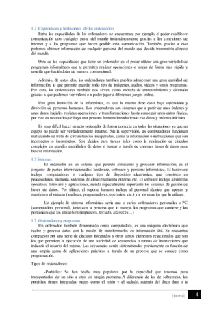 4[Fecha]
1.2 Capacidades y limitaciones de los ordenadores
Entre las capacidades de los ordenadores se encuentran, por ejemplo, el poder establecer
comunicación con cualquier parte del mundo instantáneamente gracias a las conexiones de
internet y a los programas que hacen posible esta comunicación. También, gracias a esto
podemos obtener información de cualquier persona del mundo que decida transmitirla al resto
del mundo.
Otra de las capacidades que tiene un ordenador es el poder utilizar una gran variedad de
programas informáticos que te permiten realizar operaciones o tareas de forma más rápida y
sencilla que haciéndolas de manera convencional.
Además, de estas dos, los ordenadores también pueden almacenar una gran cantidad de
información, lo que permite guardar todo tipo de imágenes, audios, videos y otros programas.
Por esto, los ordenadores también nos sirven como método de entretenimiento y diversión
gracias a que podemos ver videos o a poder jugar a diferentes juegos online.
Una gran limitación de la informática, es que la misma debe estar bajo supervisión y
dirección de personas humanas. Los ordenadores son sistemas que a partir de unas órdenes y
unos datos iniciales realizan operaciones y transformaciones hasta conseguir unos datos finales,
por esto es necesario que haya una persona humana introduciendo eso datos y ordenes iniciales.
Es muy difícil hacer un acto ordenador de forma correcta en todas las situaciones ya que un
equipo no puede ser verdaderamente intuitivo. Sin la supervisión, las computadoras funcionan
mal cuando se trata de circunstancias inesperadas, como la información o instrucciones que son
incorrectos o incompletos. Son ideales para tareas tales como la realización de cálculos
complejos en grandes cantidades de datos o buscar a través de enormes bases de datos para
buscar información.
1.3 Sistemas
El ordenador es un sistema que permite almacenar y procesar información; es el
conjunto de partes interrelacionadas: hardware, software y personal informático. El hardware
incluye computadoras o cualquier tipo de dispositivo electrónico, que consisten en
procesadores, memoria, sistemas de almacenamiento externo, etc. El software incluye al sistema
operativo, firmware y aplicaciones, siendo especialmente importante los sistemas de gestión de
bases de datos. Por último, el soporte humano incluye al personal técnico que apoyan y
mantienen el sistema (analistas, programadores, operarios, etc.) y a los usuarios que lo utilizan.
Un ejemplo de sistema informático sería uno o varios ordenadores personales o PC
(computadora personal), junto con la persona que lo maneja, los programas que contiene y los
periféricos que los envuelven (impresora, teclado, altavoces…)
1.3 Ordenadores y programas
Un ordenador, también denominado como computadora, es una máquina electrónica que
recibe y procesa datos con la misión de transformarlos en información útil. Se encuentra
compuesto por una serie de circuitos integrados y otros tantos elementos relacionados que son
los que permiten la ejecución de una variedad de secuencias o rutinas de instrucciones que
indicará el usuario del mismo. Las secuencias serán sistematizadas previamente en función de
una amplia gama de aplicaciones prácticas a través de un proceso que se conoce como
programación.
Tipos de ordenadores:
-Portátiles: Se han hecho muy populares por la capacidad que tenemos para
transportarlos de un sitio a otro sin ningún problema.A diferencia de los de sobremesa, los
portátiles tienen integradas piezas como el ratón y el teclado, además del disco duro o la
 
