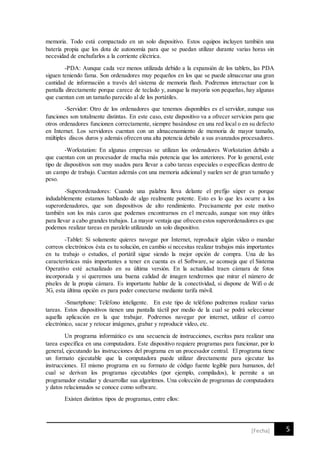 5[Fecha]
memoria. Todo está compactado en un solo dispositivo. Estos equipos incluyen también una
batería propia que los dota de autonomía para que se puedan utilizar durante varias horas sin
necesidad de enchufarlos a la corriente eléctrica.
-PDA: Aunque cada vez menos utilizada debido a la expansión de los tablets, las PDA
siguen teniendo fama. Son ordenadores muy pequeños en los que se puede almacenar una gran
cantidad de información a través del sistema de memoria flash. Podremos interactuar con la
pantalla directamente porque carece de teclado y, aunque la mayoría son pequeñas, hay algunas
que cuentan con un tamaño parecido al de los portátiles.
-Servidor: Otro de los ordenadores que tenemos disponibles es el servidor, aunque sus
funciones son totalmente distintas. En este caso, este dispositivo va a ofrecer servicios para que
otros ordenadores funcionen correctamente, siempre basándose en una red local o en su defecto
en Internet. Los servidores cuentan con un almacenamiento de memoria de mayor tamaño,
múltiples discos duros y además ofrecen una alta potencia debido a sus avanzados procesadores.
-Workstation: En algunas empresas se utilizan los ordenadores Workstation debido a
que cuentan con un procesador de mucha más potencia que los anteriores. Por lo general, este
tipo de dispositivos son muy usados para llevar a cabo tareas especiales o específicas dentro de
un campo de trabajo. Cuentan además con una memoria adicional y suelen ser de gran tamaño y
peso.
-Superordenadores: Cuando una palabra lleva delante el prefijo súper es porque
indudablemente estamos hablando de algo realmente potente. Esto es lo que les ocurre a los
superordenadores, que son dispositivos de alto rendimiento. Precisamente por este motivo
también son los más caros que podemos encontrarnos en el mercado, aunque son muy útiles
para llevar a cabo grandes trabajos. La mayor ventaja que ofrecen estos superordenadores es que
podemos realizar tareas en paralelo utilizando un solo dispositivo.
-Tablet: Si solamente quieres navegar por Internet, reproducir algún vídeo o mandar
correos electrónicos ésta es tu solución, en cambio si necesitas realizar trabajos más importantes
en tu trabajo o estudios, el portátil sigue siendo la mejor opción de compra. Una de las
características más importantes a tener en cuenta es el Software, se aconseja que el Sistema
Operativo esté actualizado en su última versión. En la actualidad traen cámara de fotos
incorporada y si queremos una buena calidad de imagen tendremos que mirar el número de
píxeles de la propia cámara. Es importante hablar de la conectividad, si dispone de Wifi o de
3G, esta última opción es para poder conectarse mediante tarifa móvil.
-Smartphone: Teléfono inteligente. En este tipo de teléfono podremos realizar varias
tareas. Estos dispositivos tienen una pantalla táctil por medio de la cual se podrá seleccionar
aquella aplicación en la que trabajar. Podremos navegar por internet, utilizar el correo
electrónico, sacar y retocar imágenes, grabar y reproducir vídeo, etc.
Un programa informático es una secuencia de instrucciones, escritas para realizar una
tarea específica en una computadora. Este dispositivo requiere programas para funcionar, por lo
general, ejecutando las instrucciones del programa en un procesador central. El programa tiene
un formato ejecutable que la computadora puede utilizar directamente para ejecutar las
instrucciones. El mismo programa en su formato de código fuente legible para humanos, del
cual se derivan los programas ejecutables (por ejemplo, compilados), le permite a un
programador estudiar y desarrollar sus algoritmos. Una colección de programas de computadora
y datos relacionados se conoce como software.
Existen distintos tipos de programas, entre ellos:
 