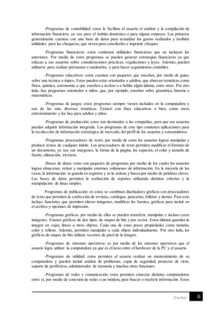 6[Fecha]
-Programas de contabilidad: estos le facilitan al usuario el análisis y la compilación de
información financiera, ya sea para el ámbito doméstico o para alguna empresa. Los primeros
generalmente cuentan con una base de datos para actualizar los gastos realizados y también
utilidades para las chequeras, que sirven para conciliarlas e imprimir cheques.
-Programas financieros: estos contienen utilidades financieras que no incluyen los
anteriores. Por medio de estos programas se pueden generar estrategias financieras ya que
educan a sus usuarios sobre consideraciones prácticas, regulaciones y leyes. Además, pueden
utilizarse para realizar préstamos o analizarlos, y para hacer seguimientos contables.
-Programas educativos: estos cuentan con paquetes que enseñan, por medio de guías,
sobre una técnica o tópico. Estos pueden estar orientados a adultos, que abarcan temáticas como
física, química, astronomía o que enseñen a teclear o a hablar algún idioma, entre otras. Por otro
lado, hay programas orientados a niños, que, por ejemplo, enseñan sobre gramática, historia o
matemáticas.
-Programas de juegos: estos programas siempre vienen incluidos en la computadora y
son de las más diversas temáticas. Existen con fines educativos o bien, como mero
entretenimiento y los hay para adultos y niños.
-Programas de producción: estos son destinados a las compañías, para que sus usuarios
puedan adquirir información integrada. Los programas de este tipo contienen aplicaciones para
la recolección de información estratégica de mercado, del perfil de los usuarios y consumidores.
-Programas procesadores de texto: por medio de estos los usuarios logran manipular y
producir textos de cualquier índole. Los procesadores de texto permiten modificar el formato de
un documento, ya sea sus márgenes, la forma de la página, los espacios, el color y tamaño de
fuente, alineación, etcétera.
-Bases de datos: estas son paquetes de programas por medio de los cuales los usuarios
logran almacenar, retirar y manipular enormes volúmenes de información. En la mayoría de los
casos,la información se guarda en registros y se la ordena y busca por medio de palabras claves.
Las bases de datos permiten la realización de reportes utilizando distintos criterios y la
manipulación de listas simples.
Programas de publicación: en estos se combinan diseñadores gráficos con procesadores
de texto que permiten la confección de revistas, catálogos, pancartas,folletos y demás. Para esto
incluye funciones que permiten alterar imágenes, modificar las fuentes, gráficos para incluir en
el archivo y opciones de impresión.
-Programas gráficos: por medio de ellos se pueden transferir, manipular e incluso crear
imágenes. Existen gráficos de dos tipos: de mapas de bits y por vector. Estos últimos guardan la
imagen en cajas, líneas u otros objetos. Cada una de estas posee propiedades como tamaño,
color y relleno. Además, permiten manipular a cada objeto individualmente. Por otro lado, los
gráficos de mapas de bits utilizan recortes de píxel de la imagen.
-Programas de sistemas operativos: es por medio de los sistemas operativos que el
usuario logra utilizar la computadora ya que es el nexo entre el hardware de la PC y el usuario.
-Programas de utilidad: estos permiten al usuario realizar un mantenimiento de su
computadora y pueden incluir análisis de problemas, copia de seguridad, protector de virus,
soporte de periféricos, administrador de memoria y muchas otras funciones.
-Programas de redes y comunicación: estos permiten conectar distintas computadoras
entre sí, por medio de conexión de redes o un módem, para buscar o trasferir información. Estos
 