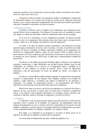7[Fecha]
programas permiten el uso de impresoras o bases de datos remotas, transferencia de archivos,
envío de e-mails, entre otras cosas.
-Programas de hoja de cálculo: estos programas facilitan la manipulación e introducción
de información numérica. Los formatos de las hojas de cálculo son de celdas que almacenan
números, texto e incluso información computacional. Ofrecen numerosas fórmulas que permiten
relacionar y manipular la información de diversas maneras.
1.4 Hardware y Software
Se define al hardware como el conjunto de los componentes que conforman la parte
material (física) de una computadora. Sin embargo, el concepto suele ser entendido de manera
más amplia y se utiliza para denominar a todos los componentes físicos de una tecnología.
En el caso de la informática y de las computadoras personales, el hardware permite
definir no sólo a los componentes físicos internos (disco duro, placa madre, microprocesador,
circuitos, cables, etc.), sino también a los periféricos (escáner, impresoras).
En cuanto a los tipos de hardware, pueden mencionarse a los periféricos de entrada
(permiten ingresar información al sistema, como el teclado y el mouse), los periféricos de salida
(muestran al usuario el resultado de distintas operaciones realizadas en la computadora), los
periféricos de entrada/salida (módems, tarjetas de red, memorias USB), la unidad central de
procesamiento o CPU (los componentes que interpretan las instrucciones y procesan los datos) y
la memoria de acceso aleatorio o RAM (que se utiliza para el almacenamiento temporal de
información).
El software es una palabra que proviene del idioma inglés, el software es un conjunto de
programas, instrucciones y reglas informáticas que permiten ejecutar distintas tareas en una
computadora. Se considera que el software es el equipamiento lógico e intangible de un
ordenador. En otras palabras, el concepto de software abarca a todas las aplicaciones
informáticas, como los procesadores de textos, las planillas de cálculo y los editores de
imágenes.
El software es desarrollado mediante distintos lenguajes de programación, que permiten
controlar el comportamiento de una máquina. Estos lenguajes consisten en un conjunto de
símbolos y reglas sintácticas y semánticas, que definen el significado de sus elementos y
expresiones. Un lenguaje de programación permite a los programadores del software
especificar, en forma precisa, sobre qué datos debe operar una computadora.
Dentro de los tipos de software, uno de los más importantes es el software de sistema o
software de base, que permite al usuario tener el control sobre el hardware (componentes
físicos) y dar soporte a otros programas informáticos. Los llamados sistemas operativos, que
comienzan a funcionar cuando se enciende la computadora, son software de base.
1.6 Algoritmos
Un algoritmo es una secuencia de pasos lógicos necesarios para llevar a cabo una tarea
específica, como la solución de un problema. Los algoritmos son independientes tanto del
lenguaje de programación en que se expresan como de la computadora que los ejecuta. En cada
problema el algoritmo se puede expresar en un lenguaje diferente de programación y ejecutarse
en una computadora distinta; sin embargo, el algoritmo será siempre el mismo.
Para llegar a la realización de un programa es necesario el diseño previo de un
algoritmo, de modo que sin algoritmo no puede existir un programa.
Las características fundamentales que debe cumplir todo algoritmo son:
 