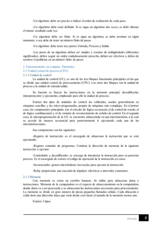8[Fecha]
-Un algoritmo debe ser preciso e indicar el orden de realización de cada paso.
-Un algoritmo debe estar definido. Si se sigue un algoritmo dos veces, se debe obtener
el mismo resultado cada vez.
-Un algoritmo debe ser finito. Si se sigue un algoritmo, se debe terminar en algún
momento; o sea debe de tener un número finito de pasos.
-Un algoritmo debe tener tres partes: Entrada, Proceso y Salida.
-Los pasos de un algoritmo deben ser simples y exentos de ambigüedades (diferentes
significados), deben seguir un orden cuidadosamente prescrito, deben ser efectivos y deben de
resolver el problema en un número finito de pasos.
2. Funcionamiento en conjunto. Elementos.
2.1 Unidad central de proceso (CPU)
2.1.1 Unidad de control
La unidad de control (UC), es uno de los tres bloques funcionales principales en los que
se divide una unidad central de procesamiento (CPU). Los otros dos bloques son la unidad de
proceso y la unidad de entrada/salida.
Su función es buscar las instrucciones en la memoria principal, decodificarlas
(interpretación) y ejecutarlas, empleando para ello la unidad de proceso.
Existen dos tipos de unidades de control: las cableadas, usadas generalmente en
máquinas sencillas, y las micro programadas, propias de máquinas más complejas. En el primer
caso, los componentes principales son el circuito de lógica secuencial, el de control de estado, el
de lógica combinacional y el de emisión de reconocimiento de señales de control. En el segundo
caso, la microprogramación de la UC se encuentra almacenada en una micromemoria, a la cual
se accede de manera secuencial para posteriormente ir ejecutando cada una de los
microinstrucciones.
Sus componentes son los siguientes:
-Registro de instrucción: es el encargado de almacenar la instrucción que se está
ejecutando.
-Registro contador de programas: Contiene la dirección de memoria de la siguiente
instrucción a ejecutar
-Controlador y decodificador: se encarga de interpretar la instrucción para su posterior
proceso. Es el encargado de extraer el código de operación de la instrucción en curso.
-Secuenciador: genera microórdenes necesarias para ejecutar la instrucción.
-Reloj: proporciona una sucesión de impulsos eléctricos a intervalos constantes.
2.1.2 Memoria
Una memoria es como un cerebro humano. Se utiliza para almacenar datos e
instrucciones. Memoria de la computadora es el espacio de almacenamiento en la computadora
donde datos va a ser procesada y se almacenan las instrucciones necesarias para procesamiento.
La memoria se divide en gran número de piezas pequeñas llamadas células. Cada ubicación o
celda tiene una dirección única que varía desde cero hasta el tamaño de la memoria menos uno.
Existen 3 tipos:
 