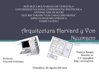 REPUBLICA BOLIVARIANA DE VENEZUELA
          UNIVERSIDAD NACIONAL EXPERIMENTAL POLITECNICA
                       ANTONIO JOSE DE SUCRE
              VICE-RECTORADO “LUIS CABALLERO MEJIAS”
                     ESPECIALIDAD MECATRONICA
                           COMPUTACION I



                Arquitectura Harvard y Von
                                 Neumann

                                                        Francys Rangel
                                                            Sección: 01
Profesora:                                               C.I: 23513809
Gioconda Echenique                                    Exp.: 2011247219

                     Charallave, De Agosto Del 2012
 