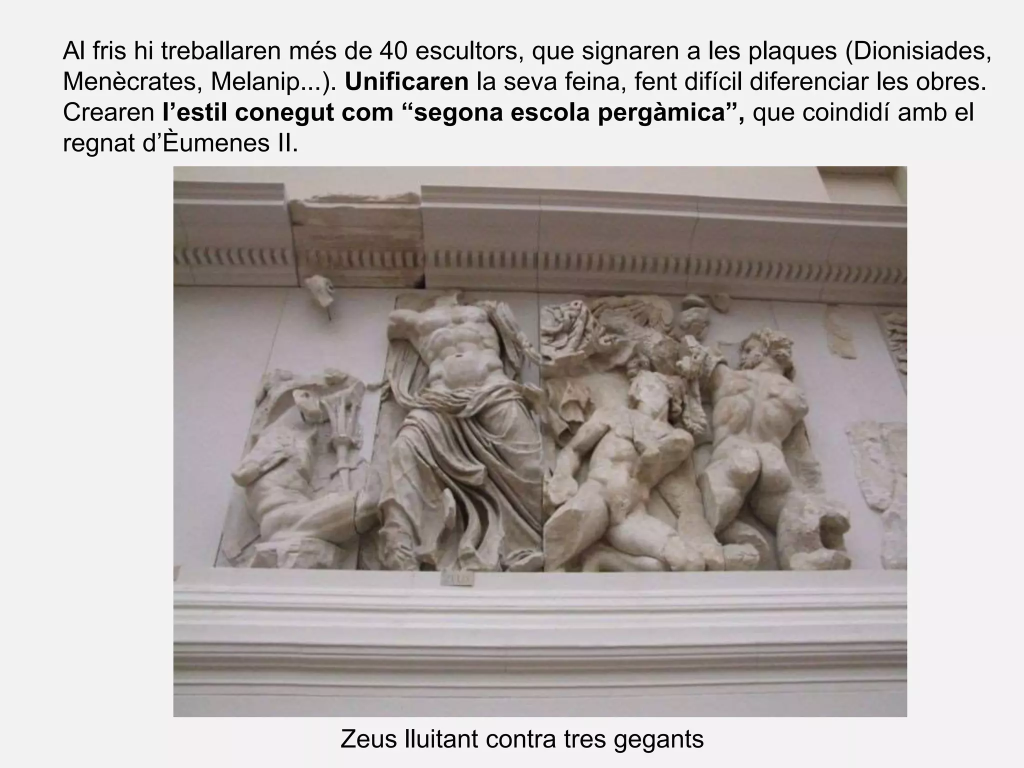 Al fris hi treballaren més de 40 escultors, que signaren a les plaques (Dionisiades,
Menècrates, Melanip...). Unificaren la seva feina, fent difícil diferenciar les obres.
Crearen l’estil conegut com “segona escola pergàmica”, que coindidí amb el
regnat d’Èumenes II.
Zeus lluitant contra tres gegants
 