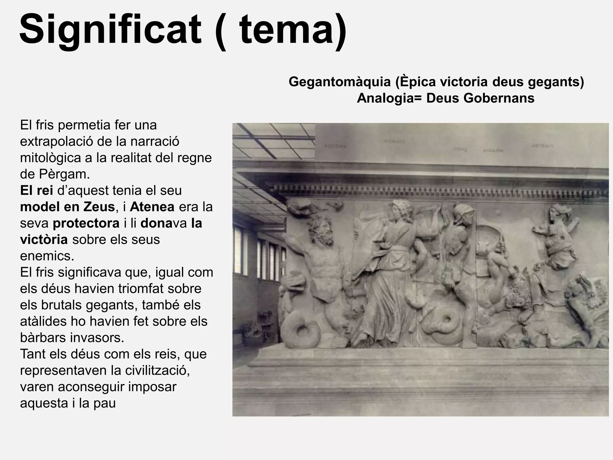 El fris permetia fer una
extrapolació de la narració
mitològica a la realitat del regne
de Pèrgam.
El rei d’aquest tenia el seu
model en Zeus, i Atenea era la
seva protectora i li donava la
victòria sobre els seus
enemics.
El fris significava que, igual com
els déus havien triomfat sobre
els brutals gegants, també els
atàlides ho havien fet sobre els
bàrbars invasors.
Tant els déus com els reis, que
representaven la civilització,
varen aconseguir imposar
aquesta i la pau
Significat ( tema)
Gegantomàquia (Èpica victoria deus gegants)
Analogia= Deus Gobernans
 