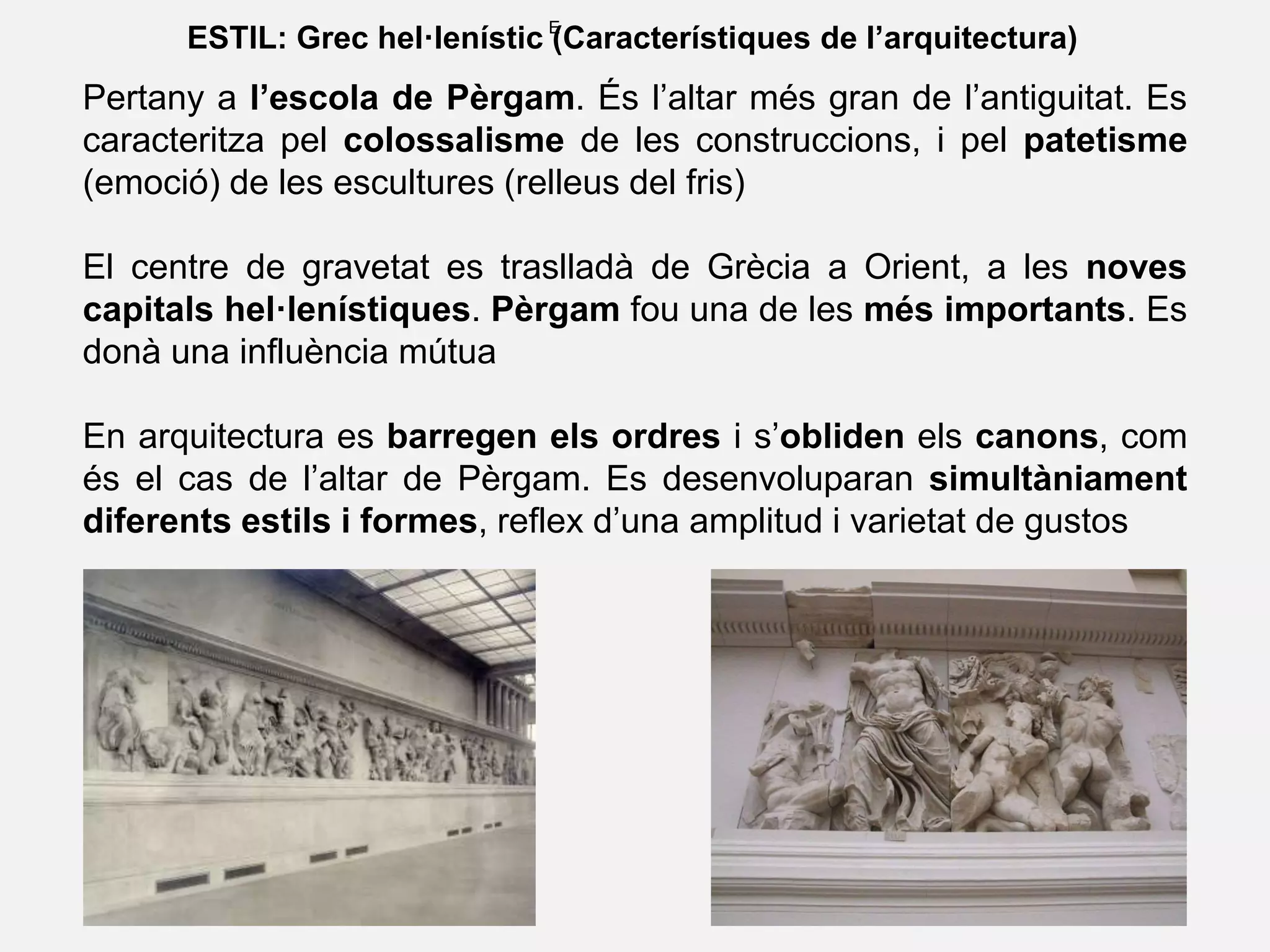 E
ESTIL: Grec hel·lenístic (Característiques de l’arquitectura)
Pertany a l’escola de Pèrgam. És l’altar més gran de l’antiguitat. Es
caracteritza pel colossalisme de les construccions, i pel patetisme
(emoció) de les escultures (relleus del fris)
El centre de gravetat es traslladà de Grècia a Orient, a les noves
capitals hel·lenístiques. Pèrgam fou una de les més importants. Es
donà una influència mútua
En arquitectura es barregen els ordres i s’obliden els canons, com
és el cas de l’altar de Pèrgam. Es desenvoluparan simultàniament
diferents estils i formes, reflex d’una amplitud i varietat de gustos
 