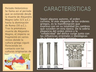 CARACTERÍSTICAS
Según algunos autores, el orden
corintio, el más elegante de los ordenes
griegos, es la manifestación que
expresa casi en su totalidad los cambios
que suceden en esta época. De la sobria
elegancia del orden jónico y la
"simplicidad" del dórico surge junto con
las influencias orientales e ideológicas
de la época, el orden corintio.
Periodo Helenístico:
Se llama así al período
que se extiende desde
la muerte de Alejandro
Magno (año 323 a.C.)
hasta la dominación
de Roma (30 a.C.).
Tras la prematura
muerte de Alejandro
Magno, el imperio se
fragmentó en varios
reinos donde la
cultura griega siguió
floreciendo en
contacto con las
culturas originarias de
los territorios
“helenizados”.
 
