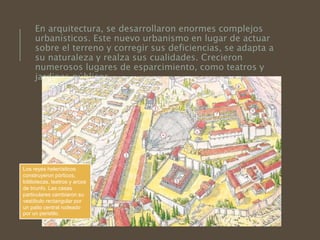 En arquitectura, se desarrollaron enormes complejos
urbanísticos. Este nuevo urbanismo en lugar de actuar
sobre el terreno y corregir sus deficiencias, se adapta a
su naturaleza y realza sus cualidades. Crecieron
numerosos lugares de esparcimiento, como teatros y
jardines públicos.
Los reyes helenísticos
construyeron pórticos,
bibliotecas, teatros y arcos
de triunfo. Las casas
particulares cambiaron su
vestíbulo rectangular por
un patio central rodeado
por un peristilo.
 