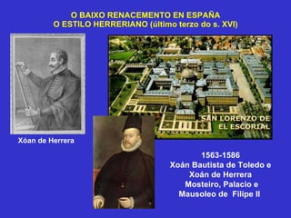 O BAIXO RENACEMENTO EN ESPAÑA O ESTILO HERRERIANO (último terzo do s. XVI) 1563-1586 Xoán Bautista de Toledo e Xoán de Herrera Mosteiro, Palacio e Mausoleo de  Filipe II  Xóan de Herrera 