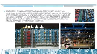  LAS TUBERIAS DE INSTAACIONES ESTAN PINTADAS DE DIFERENTES COLORES PARA
IDENTIFICAR UN SERVICIO DE OTRO. LA ESTRUCTURA ESTA EN BLANCO, LAS ESCALERAS Y
ASCENSORES EN GRIS PLATA, LA VENTILACION EN AZUL, LA FONTANERIA Y CONTROL DE
INCENDIOS EN VERDE Y LOS ELEMENTOS QUE PERMITEN EL MOVIMIENTO EN TODO EL
EDIFICIO, ESTAN PINTADAS DE ROJO Y VERDE PARA LOS FLUJOS (CIRCUITOS DE AGUA)
AMARILLO PARA LOS REVESTIMIENTOS ELECTRICOS
 