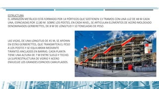 ESTRUCTURA
EL ARMAZÓN METÁLICO ESTÁ FORMADO POR 14 PÓRTICOS QUE SOSTIENEN 13 TRAMOS CON UNA LUZ DE 48 M CADA
UNA, ESPACIADAS POR 12,80 M. SOBRE LOS POSTES, EN CADA NIVEL, SE ARTICULAN ELEMENTOS DE ACERO MOLDEADO
DENOMINADOS GERBERETTES, DE 8 M DE LONGITUD Y 10 TONELADAS DE PESO.
LAS VIGAS, DE UNA LONGITUD DE 45 M, SE APOYAN
EN ESTAS GERBERETTES, QUE TRANSMITEN EL PESO
A LOS POSTES Y SE EQUILIBRAN MEDIANTE
TIRANTES ANCLADOS EN BARRAS. CADA PLANTA
TIENE UNA ALTURA DE 7 M ENTRE SUELO Y TECHO.
LA SUPERESTRUCTURA DE VIDRIO Y ACERO
ENVUELVE LOS GRANDES ESPACIOS CAMUFLADOS.
 
