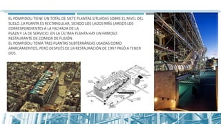 EL POMPIDOU TIENE UN TOTAL DE SIETE PLANTAS SITUADAS SOBRE EL NIVEL DEL
SUELO. LA PLANTA ES RECTANGULAR, SIENDO LOS LADOS MÁS LARGOS LOS
CORRESPONDIENTES A LA FACHADA DE LA
PLAZA Y LA DE SERVICIO. EN LA ÚLTIMA PLANTA HAY UN FAMOSO
RESTAURANTE DE COMIDA DE FUSIÓN.
EL POMPIDOU TENÍA TRES PLANTAS SUBTERRÁNEAS USADAS COMO
APARCAMIENTOS, PERO DESPUÉS DE LA RESTAURACIÓN DE 1997 PASÓ A TENER
DOS.
 