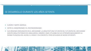 SE DESARROLLO DURANTE LOS AÑOS SETENTA
 EUROPA Y NORTE AMERICA
 ENTRE EL MODERNISMO Y EL POSTMODERNISMO
 SUS ORIGENES IDEOLOGICOS EN EL ARCHIGRAM. LA ARQUITECTURA FUTURISTA DEL FUTURISTA DEL ARCHIGRAM
(GRUPO ARQUITECTONICO DE VANGUARDIA, LONDRES 1960) UTILIZABA EN SUS EXTREMOS BASICAMENTE LA
MISMA TECNLOGIA DEL ACERO, EL VIDRIO Y EN CONCRETO, PERO APLICADAS DE MODO DIFERENTE.
 