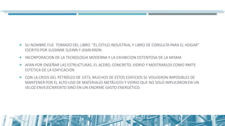  SU NOMBRE FUE TOMADO DEL LIBRO “EL ESTILO INDUSTRIAL Y LIBRO DE CONSULTA PARA EL HOGAR”
ESCRITO POR SUZANNE SLEINN Y JOAN KRON
 INCORPORACION DE LA TECNOLOGIA MODERNA Y LA EXHIBICION OSTENTOSA DE LA MISMA
 AFAN POR ENSEÑAR LAS ESTRUCTURAS, EL ACERO, CONCRETO, VIDRIO Y MOSTRARLOS COMO PARTE
ESTETICA DE LA EDIFICACION
 CON LA CRISIS DEL PETRÓLEO DE 1973, MUCHOS DE ESTOS EDIFICIOS SE VOLVIERON IMPOSIBLES DE
MANTENER POR EL ALTO USO DE MATERIALES METÁLICOS Y VIDRIO QUE NO SOLO IMPLICARON EN UN
VELOZ ENVEJECIMIENTO SINO EN UN ENORME GASTO ENERGÉTICO.
 