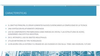 CARACTERISTICAS
 EL OBJETIVO PRINCIPAL ES CREAR ELEMENTOS NUEVOS EVIDENCIANDO LA COMPLEJIDAD DE LA TECNICA
 UNA DISPOSICION RELATIVAMENTE ORDENADA
 USO DE COMPONENTES PREFABRICADOS COMO PAREDES DE CRISTAL Y LAS ESTRUCTURAS DE ACERO,
GENERANDO UNA ESTETICA INDUSTRIAL
 EN EL INTERIOR EL USO DE OBJETOS INDUSTRIALES
 UTILIZA METAFORAS DE TIPO TECNOLOGICO
 LA RELACIÓN CON LA HISTORIA Y EL PASADO DE LAS CIUDADES ES CASI NULA. TIENE UNA VISION DEL FUTURO
 