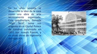 En los años sesenta se
desarrolló la idea de la casa
como una obra de arte
técnicamente organizada.
Esta arquitectura, llamada
“High Tech”, tiene sus
orígenes en el Crystal Palace
de Londres construido en
1851 por Joseph Paxton, y
en otras obras de ingeniería
del siglo XIX.