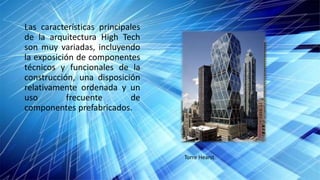 Las características principales
de la arquitectura High Tech
son muy variadas, incluyendo
la exposición de componentes
técnicos y funcionales de la
construcción, una disposición
relativamente ordenada y un
uso frecuente de
componentes prefabricados.
Torre Hearst