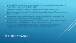 FUENTES CITADAS
 "A Guided Tour Inside & Around the Cathedral of Santiago de Compostela, Spain." A
Texan in Spain. N.p., n.d. Web. 03 Jan. 2017.
 "Catedral de Santiago." Catedral de Santiago. N.p., n.d. Web. 03 Jan. 2017.
 "Fort Collins Colorado Temple." Fort Collins Colorado LDS (Mormon) Temple. N.p., n.d.
Web. 03 Jan. 2017.
 "Historia de la Catedral | Web Oficial de Turismo de Santiago de Compostela y sus
Alrededores." Portada. N.p., n.d. Web. 04 Jan. 2017.
 "Inside the LDS Temple | Baptismal Font - Ordinance Rooms." Inside the LDS Temple |
Baptismal Font - Ordinance Rooms. N.p., n.d. Web. 04 Jan. 2017.
 Warleta, Isabel. "ARTE ROMÁNICO ESPAÑOL: ARQUITECTURA CATEDRAL DE
SANTIAGO DE COMPOSTELA." Todo Arte. N.p., 1970. Web. 03 Jan. 2017.
 