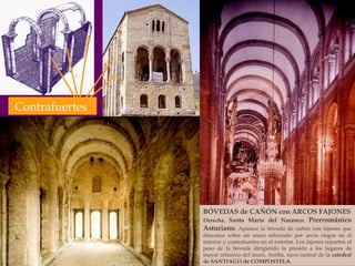 BÓVEDAS de CAÑÓN con ARCOS FAJONES Derecha,  Santa María del Naranco .  Prerrománico Asturiano .  Aparece la bóveda de cañón con fajones que descansa sobre un muro reforzado por arcos ciegos en el interior y contrafuertes en el exterior. Los fajones reparten el peso de la bóveda dirigiendo la presión a los lugares de mayor refuerzo del muro. Arriba, nave central de la  catedral de SANTIAGO de COMPOSTELA . Contrafuertes 