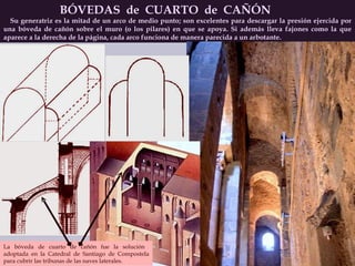 BÓVEDAS  de  CUARTO  de  CAÑÓN Su generatriz es la mitad de un arco de medio punto; son excelentes para descargar la presión ejercida por una bóveda de cañón sobre el muro (o los pilares) en que se apoya. Si además lleva fajones como la que aparece a la derecha de la página, cada arco funciona de manera parecida a un arbotante. La bóveda de cuarto de cañón fue la solución  adoptada en la Catedral de Santiago de Compostela para cubrir las tribunas de las naves laterales. 