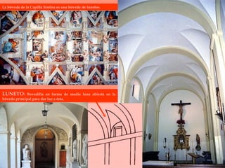 LUNETO :  Bovedilla en forma de media luna abierta en la bóveda principal para dar luz a ésta. La bóveda de la Capilla Sixtina es una bóveda de lunetos.  