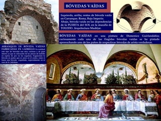 BÓVEDAS VAÍDAS  en una pintura de Domenico Guirlandahio; curiosamente cada una de las fingidas bóvedas vaídas se ha pintado aprovechando uno de los paños de respectivas bóvedas de arista verdaderas.  BÓVEDAS VAÍDAS  ARRANQUES DE BÓVEDA VAÍDAS FABRICADAS  EN  LADRILLO . En realidad este tipo de bóvedas son muy curiosas y de gran interés ya que la colocación de las piezas de ladrillo en espina de pez en las esquinas, fragmentan la bóveda en paños que se unen en el centro, como si fuese una bóveda  esquifada., especialmente en el caso de la  toledana. Izquierda, arriba, restos de bóveda vaída en Carranque. Roma, Bajo Imperio. Abajo, bóveda vaída en las dependencias de la PUERTA del SOL en la muralla de TOLEDO. Arquitectura Mudéjar. 