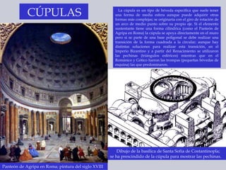 La cúpula es un tipo de bóveda específica que suele tener una forma de media esfera aunque puede adquirir otras formas más complejas; se originaría con el giro de rotación de un arco de medio punto sobre su propio eje. Si el elemento sustentante tiene una forma cilíndrica (como el Panteón de Agripa en Roma) la cúpula se apoya directamente en el muro pero si se parte de una base poligonal se debe realizar una transición de la forma cuadrada a la circular; aunque hay distintas soluciones para realizar esta transición, en el Imperio Bizantino y a partir del Renacimiento se utilizaron las pechinas (triángulos esféricos) mientras que en el Románico y Gótico fueron las trompas (pequeñas bóvedas de esquina) las que predominaron. Panteón de Agripa en Roma; pintura del siglo XVIII CÚPULAS Dibujo de la basílica de Santa Sofía de Costantinopla;  se ha prescindido de la cúpula para mostrar las pechinas. 