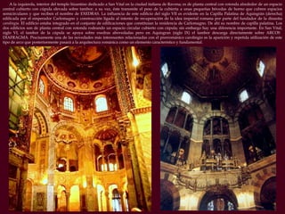 A la izquierda, interior del templo bizantino dedicado a San Vital en la ciudad italiana de Ravena; es de planta central con rotonda alrededor de un espacio central cubierto con cúpula elevada sobre tambor; a su vez, éste transmite el peso de la cubierta a unas pequeñas bóvedas de horno que cubren espacios semicirculares y que reciben el nombre de EXEDRAS. La influencia de este edificio del siglo VII es evidente en la Capilla Palatina de Aquisgrán (derecha) edificada por el emperador Carlomagno y construcción ligada al intento de recuperación de la idea imperial romana por parte del fundador de la dinastía  carolingia . El edificio estaba integrado en el conjunto de edificaciones que constituían la residencia de Carlomagno. De ahí su nombre de capilla palatina. Los dos edificios son de planta central con rotonda rodeando un espacio circular cubierto con cúpula; sin embargo hay una diferencia importante. En San Vital, siglo VI, el tambor de la cúpula se apoya sobre exedras abovedadas pero en Aquisgran (siglo IX) el tambor descarga directamente sobre ARCOS  DIAFRAGMA. Precisamente una de las novedades más interesantes relacionadas con el prerrománico carolingio es la aparición y repetida utilización de este tipo de arco que posteriormente pasará a la arquitectura románica como un elemento característico y fundamental. 