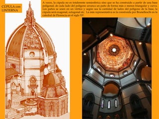 A veces, la cúpula no es totalemnte semiesférica sino que se ha construido a partir de una base poligonal; de cada lado del polígono arranca un paño de forma más o menos triangular y curva. Los paños se unen en un vértice y según sea la cantidad de lados del polígono de la base, la cúpula será exagonal, octogonal etc.  La más representativa es la construida por Brunelleschi en la catedral de Florencia en el siglo XV.  CÚPULA con LINTERNA 