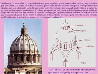 No obstante, lo habitual en la construcción de una gran  cúpula es que se asiente sobre tambor y esté rematada por una linterna. Si cubre un espacio cuadrado puede estar levantada sobre trompas o sobre pechinas. Las cúpulas que son totalmente semiesféricas apean sobre los contrarrestos, generalemnete pilares, a través de pechinas -casi siempre- como es el caso del dibujo que aparece en esta página y de la cúpula que proyectó Miguel Ángel para la basílica de San Pedro en el Vaticano. En la página siguiente, exterior e interior de San Pedro en el que se aprecia el grosor de los pilares y el tamaño de las pechinas necesarios para apear la enorme cubierta; también el tambor se encuentra reforzado por contrafuertes en el exterior. LINTERNA:  es una estructura arquitectónica que remata la cúpula y sirve para dar luz.  