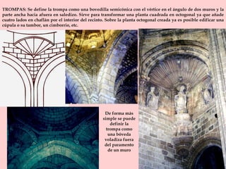 TROMPAS: Se define la trompa como una bovedilla semicónica con el vértice en el ángulo de dos muros y la parte ancha hacia afuera en saledizo. Sirve para transformar una planta cuadrada en octogonal ya que añade cuatro lados en chaflán por el interior del recinto. Sobre la planta octogonal creada ya es posible edificar una cúpula o su tambor, un cimborrio, etc.  De forma más simple se puede definir la trompa como una bóveda voladiza fuera del paramento de un muro 