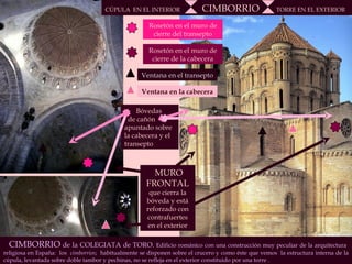 MURO FRONTAL  que cierra la bóveda y está reforzado con contrafuertes en el exterior Bóvedas  de cañón apuntado sobre la cabecera y el transepto Rosetón en el muro de cierre del transepto Rosetón en el muro de cierre de la cabecera Ventana en el transepto CÚPULA  EN EL INTERIOR  CIMBORRIO   TORRE EN EL EXTERIOR CIMBORRIO  de la COLEGIATA de TORO.  Edificio románico con una construcción muy peculiar de la arquitectura  religiosa en España:  los  cimborrios ;  habitualmente se disponen sobre el crucero y como éste que vemos  la estructura interna de la cúpula, levantada sobre doble tambor y pechinas, no se refleja en el exterior constituido por una torre .  Ventana en la cabecera 