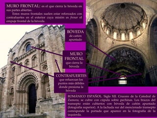 MURO FRONTAL:  es el que cierra la bóveda en sus partes abiertas.  Estos muros frontales suelen estar reforzados con contrafuertes en el exterior cuya misión es  frenar  el empuje frontal de la bóveda.  BÓVEDA   de cañón apuntado MURO FRONTAL  que cierra la bóveda CONTRAFUERTES  que refuerzan los puntos más débiles donde presiona la bóveda  ROMÁNICO ESPAÑOL. Siglo XII. Crucero de la Catedral de Zamora; se cubre con cúpula sobre pechinas. Los brazos del transepto están cubiertos con bóveda de cañón apuntado (fotografía superior). A la fachada sur del mencionado transepto corresponde la portada que aparece en la fotografía de la izquierda. 