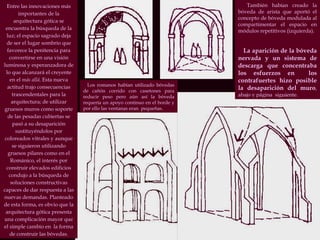 Entre las innovaciones más importantes de la arquitectura gótica se encuentra la búsqueda de la luz; el espacio sagrado deja de ser el lugar sombrío que favorece la penitencia para convertirse en una visión luminosa y esperanzadora de lo que alcanzará el creyente en el  más allá . Esta nueva actitud trajo consecuencias trascendentales para la arquitectura; de utilizar gruesos muros como soporte de las pesadas cubiertas se pasó a su desaparición sustituyéndolos por coloreados vitrales y aunque se siguieron utilizando gruesos pilares como en el Románico, el interés por construir elevados edificios condujo a la búsqueda de soluciones constructivas capaces de dar respuesta a las nuevas demandas. Planteado de esta forma, es obvio que la arquitectura gótica presenta una complicación mayor que el simple cambio en  la forma de construir las bóvedas. Los romanos habían utilizado bóvedas de cañón corrido con casetones para reducir peso pero aún así la bóveda requería un apoyo continuo en el borde y por ello las ventanas eran  pequeñas. También habían creado la bóveda de arista que aportó el concepto de bóveda modulada al compartimentar el espacio en módulos repetitivos (izquierda). La aparición de la bóveda nervada y un sistema de descarga que concentraba los esfuerzos en  los contrafuertes hizo posible la desaparición del muro , abajo y página  siguiente. 