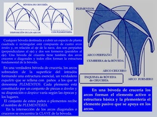 Cualquier bóveda destinada a cubrir un espacio de planta cuadrada o rectangular está compuesta de cuatro  arcos torales  y, en relación al eje de la nave, dos son perpiaños (perpendiculares al eje) y dos son formeros (paralelos al eje). Una bóveda de crucería tiene también dos arcos cruceros o diagonales y todos ellos forman la estructura fundamental de la bóveda. En una verdadera bóveda de crucería, los arcos sobresalen de la superficie del intradós formando una estructura esencial, un verdadero  esqueleto  que se rellena con  paños  a los que se denomina  PLEMENTOS . Cada plemento está constituido por un conjunto de piezas o  dovelas  y su disposición o  despiece  varía según las épocas y los lugares.  El conjunto de estos paños o plementos recibe el nombre de  PLEMENTERÍA .  En la intersección de los arcos diagonales o cruceros se encuentra la  CLAVE  de la bóveda. En una bóveda de crucería los arcos forman el elemento activo o estructura básica y la plementería el elemento pasivo que se apoya en los arcos.  