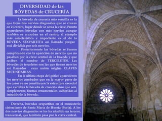 DIVERSIDAD de las BÓVEDAS de CRUCERÍA La bóveda de crucería más sencilla es la que tiene dos nervios diagonales que se cruzan en el centro, lugar donde se sitúa la clave. Pronto aparecieron bóvedas con más nervios aunque también se cruzaban en el centro; el ejemplo más característico e importante es el de la BÓVEDA SEXPARTITA así llamada porque  está dividida por seis nervios.  Posteriormente las bóvedas se fueron complicando con la aparición de nervios que no pasaban por la clave central de la bóveda y que reciben el nombre de TERCELETES. Las bóvedas de terceletes son las que tienen nervios así llamados  cuya unión origina CLAVES SECUNDARIAS. En la última etapa del gótico aparecieron los nervios combados que en la mayor parte de los casos ya no constituyen la estructura esencial que vertebra la bóveda de crucería sino que son, simplemente, formas ornamentales  adheridas al intradós de la bóveda .  Derecha, bóvedas sexpartitas en el monasterio cisterciense de Santa María de Huerta (Soria). A los dos nervios diagonales se les ha añadido un tercero, transversal, que también pasa por la clave central. 